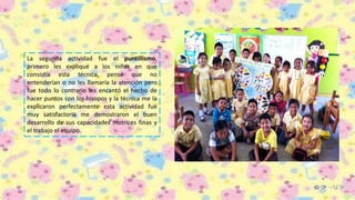 La segunda actividad fue el puntillismo,
primero les expliqué a los niños en que
consistía esta técnica, pensé que no
entenderían o no les llamaría la atención pero
fue todo lo contrario les encantó el hecho de
hacer puntos con los hisopos y la técnica me la
explicaron perfectamente esta actividad fue
muy satisfactoria me demostraron el buen
desarrollo de sus capacidades motrices finas y
el trabajo el equipo.
 