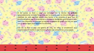 El día jueves se llevó a cabo una actividad con la técnica del grabado
lamentablemente no tomé fotografías por lo ocupada que me encontraba pero el
resultado de esta actividad quedó muy bonito y les encantó, al igual que el
puntillismo pensé que no entenderían o mostrarían desagrado para llevarla a cabo.
Tuve unos pequeños errores que la maestra encargada del grupo me hizo ver pero
con su apoyo logré sacar adelante mi actividad.
Este día se llevó a cabo una galería de arte, los niños se encontraron muy
emocionados al mostrar lo que hicieron a todos sus compañeros y a sus papás.
 