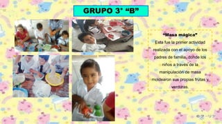 GRUPO 3° “B”
“Masa mágica”
Esta fue la primer actividad
realizada con el apoyo de los
padres de familia, donde los
niños a través de la
manipulación de masa
moldearon sus propias frutas y
verduras.
 