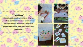 “Puntillismo”
Esta actividad resulto un éxito en mi grupo
puesto que el trabajar nuevas técnicas con
los niños es algo novedoso y atractivas
por ende los niños prestaban atención al
realizarlas.
 
