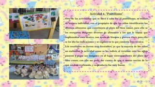 Actividad 2. “Puntillismo”
Otra de las actividades que se llevó a cabo fue el puntillismo, se realizó
de manera individual, con el propósito de que los niños identificarán los
diversos alimentos que constituyen el plato del bien comer, para ello se
les otorgaron imágenes diversas de alimentos a los que le tenían que
implementar esta técnica, con ayuda de hisopos y pintura vinci; para ello
se les dio las indicaciones y se explicó en lo que consistía esta técnica.
Los resultados no fueron muy favorables, ya que la mayoría de los niños
no realizaron la actividad como se les indicó; al terminar esto los niños
pasaron a pegar sus imágenes en el lugar correspondiente del plato del
bien comer, con ello me pude dar cuenta de que si tenían noción de lo
que estaban realizando, y su producto fue muy bueno.
 