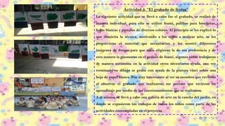 Actividad 3. “El grabado de frutas”
La siguiente actividad que se llevó a cabo fue el grabado, se realizó de
manera individual, para ello se utilizó foami, palillos para brochetas,
hojas blancas y pinturas de diversos colores. Al principio se les explicó lo
que consistía la técnica, motivando a los niños a realizar arte, se les
proporciono el material que necesitarían y les mostré diferentes
imágenes de frutas, para que ellos eligieran la de sus preferencia y de
esta manera la plasmaran en el pedazo de foami, algunos niños trabajaron
de manera autónoma en la actividad otros necesitaron ayuda, una vez
terminado su dibujo se grabó con ayuda de la pintura vinci sobre una
hoja de papel blanca. Fue muy interesante al ver su asombro que tuvieron
al observar el grabado que realizaron; me percate que tuvieron un
aprendizaje por medio de los cuestionamientos que se realizaron.
A sí mismo, se llevó a cabo una galería de arte en la cancha del jardín, en
donde se expusieron los trabajos de todos los niños como parte de las
actividades contempladas en el proyecto.
 