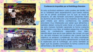 Conferencia impartida por el Nutriólogo Brandon
En esta actividad asistieron varios padres de familia, no
en su totalidad pero esperábamos que fueran menos
por ser la primer actividad con la que se inició el
proyecto, en ella también estuvieron presentes todos
los alumnos de la institución y las maestras. Se mostró un
gran interés por dicha conferencia, los padres
estuvieron muy interesados por saber que alimentos y
bebidas deben consumir para tener un buena salud y
de esta manera también aprender la forma correcta
de alimentar a sus hijos; al realizar preguntas a los niños
sobre la conferencia respondían muy bien,
identificaban que era lo que debían de comer y lo que
no, de esta manera nos pudimos dar cuenta que los
objetivos se estaban cumpliendo, los niños mostraban
conocimiento sobre la buena alimentación a través de
lo explicado por el nutriólogo, así como también se
logró que los padres conocieran la forma correcta de
alimentarse y de alimentar a sus hijos.
 