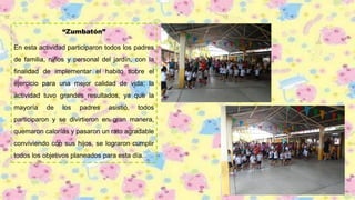 “Zumbatón”
En esta actividad participaron todos los padres
de familia, niños y personal del jardín, con la
finalidad de implementar el habito sobre el
ejercicio para una mejor calidad de vida; la
actividad tuvo grandes resultados, ya que la
mayoría de los padres asistió, todos
participaron y se divirtieron en gran manera,
quemaron calorías y pasaron un rato agradable
conviviendo con sus hijos, se lograron cumplir
todos los objetivos planeados para esta día.
 
