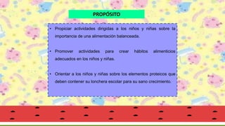 • Propiciar actividades dirigidas a los niños y niñas sobre la
importancia de una alimentación balanceada.
• Promover actividades para crear hábitos alimenticios
adecuados en los niños y niñas.
• Orientar a los niños y niñas sobre los elementos proteicos que
deben contener su lonchera escolar para su sano crecimiento.
PROPÓSITO
 
