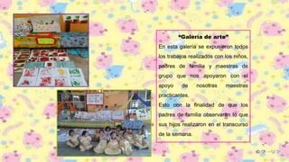 “Galería de arte”
En esta galería se expusieron todos
los trabajos realizados con los niños,
padres de familia y maestras de
grupo que nos apoyaron con el
apoyo de nosotras maestras
practicantes.
Esto con la finalidad de que los
padres de familia observarán lo que
sus hijos realizaron en el transcurso
de la semana.
 