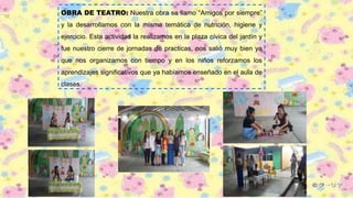 OBRA DE TEATRO: Nuestra obra se llamo “Amigos por siempre”
y la desarrollamos con la misma temática de nutrición, higiene y
ejercicio. Esta actividad la realizamos en la plaza cívica del jardín y
fue nuestro cierre de jornadas de practicas, nos salió muy bien ya
que nos organizamos con tiempo y en los niños reforzamos los
aprendizajes significativos que ya habíamos enseñado en el aula de
clases.
 