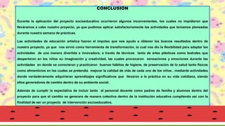 CONCLUSIÓN
Durante la aplicación del proyecto socioeducativo ocurrieron algunos inconvenientes, los cuales no impidieron que
lleváramos a cabo nuestro proyecto, ya que pudimos aplicar satisfactoriamente las actividades que teníamos planeadas
durante nuestra semana de prácticas.
Las actividades de educación artística fueron el impulso que nos ayudo a obtener los buenos resultados dentro de
nuestro proyecto, ya que nos sirvió como herramienta de transformación, la cual nos dio la flexibilidad para adaptar las
actividades de una manera divertida e innovadora, a través de técnicas tanto de artes plásticas como teatrales que
despertaron en los niños su imaginación y creatividad, las cuales provocaron sensaciones y emociones durante las
actividades en donde se conocieron y practicaron buenos hábitos de higiene, de preservación de la salud tanto físicos
como alimenticios en los cuales se pretendía mejorar la calidad de vida de cada uno de los niños , mediante actividades
donde verdaderamente adquirieran aprendizajes significativos que llevaron a la práctica en su vida cotidiana, siendo
ellos generadores de cambio dentro de su ambiente social.
Además de cumplir la expectativa de incluir tanto al personal docente como padres de familia y alumnos dentro del
proyecto para que el cambio se generara de manera colectiva dentro de la institución educativa cumpliendo así con la
finalidad de ser un proyecto de intervención socioeducativa.
 