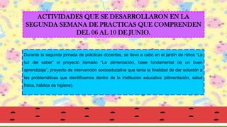ACTIVIDADES QUE SE DESARROLLARON EN LA
SEGUNDA SEMANA DE PRACTICAS QUE COMPRENDEN
DEL 06 AL 10 DE JUNIO.
Durante la segunda jornada de prácticas docentes, se llevo a cabo en el jardín de niños “La
luz del saber” el proyecto llamado “La alimentación, base fundamental de un buen
aprendizaje”, proyecto de intervención socioeducativa que tenia la finalidad de dar solución a
las problemáticas que identificamos dentro de la institución educativa (alimentación, salud
física, hábitos de higiene).
 