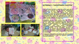 ACTIVIDAD 3. “EJERCITANDO PUNTITOS”
Esta actividad se llevo a cabo la primer parte de la
mañana en conjunto con las demás compañeras
practicantes ya que elaboramos un zumbatón
dirigido por el instructor Oscar que estuvo
animando a todos los padres de familia, alumnos y
personal docente, en donde los padres estuvieron
realizando una rutina de ejercicio junto con sus
hijos, lo cual nos dejo un conocimiento previo para
poder abordar el tema del ejercicio.
Integrados ya al salón junto con los niños y
maestra realizamos una pequeña rutina con ayuda
de un video que contenía algunos ejercicios,
después fui cuestionando a los niños el por qué era
bueno hacer ejercicio y satisfactoriamente
respondieron que para estar saludables.
Finalmente hable brevemente sobre el tema y
dimos comienzo a la actividad técnica de
puntillismo en donde estuvieron elaborando una
pelota con cotonetes, y tarjetas de caple que tenían
un contorno de silicón para que pudiesen favorecer
su motricidad.
Finalmente elaboramos la galería de arte en donde
los niños expusieron todos sus trabajos realizados
durante la semana.
 