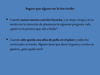 Seguro que algunavez lo hasvivido:
 Cuando suenavuestracanción favorita, y tumejoramigay tú os
miráiscon la intención deplantearosla siguientepregunta:vale,
¿quién esla primera que salea bailar?
 Cuandosóloqueda unaalita de pollo en el plato y todos los
comensalesos miráis.Alguientieneque darse elgustoy a todosos
apetece,¿pero quién será?
 