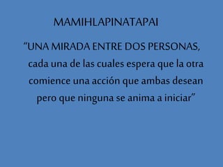MAMIHLAPINATAPAI
“UNA MIRADA ENTRE DOS PERSONAS,
cada una de las cuales espera que la otra
comience una acción que ambas desean
pero que ninguna se anima a iniciar”
 