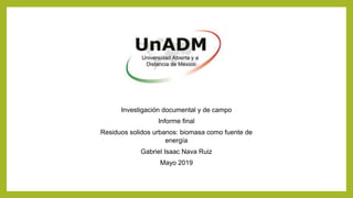 Investigación documental y de campo
Informe final
Residuos solidos urbanos: biomasa como fuente de
energía
Gabriel Isaac Nava Ruiz
Mayo 2019
 