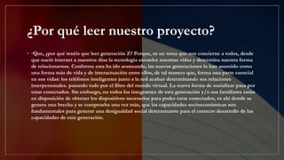 ¿Por qué leer nuestro proyecto?
◦ ◦Que, ¿por qué tenéis que leer generación Z? Porque, es un tema que nos concierne a todos, desde
que nació internet a nuestros días la tecnología envuelve nuestras vidas y determina nuestra forma
de relacionarnos. Conforme esta ha ido avanzando, las nuevas generaciones lo han asumido como
una forma más de vida y de interactuación entre ellos, de tal manera que, forma una parte esencial
en sus vidas: los teléfonos inteligentes junto a la red acaban determinando sus relaciones
interpersonales. pasando todo por el filtro del mundo virtual. La nueva forma de socializar pasa por
estar conectados. Sin embargo, no todos los integrantes de esta generación y/o sus familiares están
en disposición de obtener los dispositivos necesarios para poder estar conectados, es ahí donde se
genera una brecha y se comprueba una vez más, que las capacidades socioeconómicas son
fundamentales para generar una desigualdad social determinante para el correcto desarrollo de las
capacidades de esta generación.
 