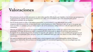 Valoraciones
◦ Este proyecto, nos ha servido para poner en valor todas aquellas dificultades que impiden a los jóvenes que pertenecen a
la generación Z, el poder interactuar y avanzar en sus vidas con normalidad y que están determinadas por el
nivel socioeconómico de sus familias.
◦ Nos ha hecho poner en valor a esta última generación, la generación Z, y sus dificultades para poder
integrarse plenamente en ella, no tan claras como a priori podríamos creer. Tenemos la idea de que es un grupo que
nace con todo a su alcance, pero no somos capaces de ver la autonomía, independencia o afán de superación que los
caracteriza.
◦ Además, ha supuesto un ejercicio de responsabilidad grupal, donde hemos tenido que superar situaciones adversas
personales. A lo largo del proyecto, varios componentes se ha ausentado en alguno de los retos, pero, gracias a
la empatía de los demás integrantes, el trabajo ha logrado salir adelante. Así como, en la coordinación grupal, la cual
acordamos en un principio, pero que poco a poco fue cambiando hasta que cada uno obtuvo su sitio, donde mejor se
encontraba.
◦ Sin duda es proyecto que se puede extender tanto a nivel temporal como a nivel bibliográfico debido a su gran
importancia a día de hoy. En un futuro servirá para analizar la sociedad protagonista de la era tecnológica que nos
acontece.
 