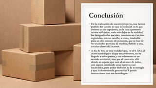 Conclusión
◦ En la realización de nuestro proyecto, nos hemos
podido dar cuenta de que la sociedad en la que
vivimos es un espejismo, en la cual queremos
vernos reflejados, nada más lejos de la realidad,
las desigualdades sociales, económicas e incluso
regionales, son un escollo, a veces, insalvable
para un alto número de personas, que se han de
ver excluidas por falta de medios, debido a una,
o varias clases de factores.
◦ A día de hoy, es una realidad que, en el S. XXI, el
boom tecnológico al que nos referimos, no ha
llegado a todas partes, y no solamente en un
sentido territorial, sino por el contrario, allá
donde se supone que está al alcance de todos,
aún siguen existiendo unas barreras casi
insalvables, para poder disfrutar de la tecnología
y que la denominada generación Z pueda
interaccionar con sus homólogos.
 