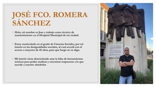 JOSÉ FCO. ROMERA
SÁNCHEZ
◦ Hola, mi nombre es Jose y trabajo como técnico de
mantenimiento en el Hospital Municipal de mi ciudad.
◦ Estoy matriculado en el grado de Ciencias Sociales, por mi
interés en las desigualdades sociales, al cual accedí con el
acceso a mayores de 45 años, para que luego no se diga.
◦ Mi interés viene determinado ante la falta de herramientas
teóricas para poder analizar y encontrar respuestas a lo que
sucede a nuestro alrededor.
 