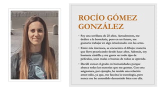 ROCÍO GÓMEZ
GONZÁLEZ
◦ Soy una sevillana de 25 años. Actualmente, me
dedico a la hostelería, pero en un futuro, me
gustaría trabajar en algo relacionado con las artes.
◦ Entre mis intereses, se encuentra el dibujo: materia
que llevo practicando desde hace años. Además, soy
bastante cinéfila y me gusta ver todo tipo de
películas, sean malas o buenas de todas se aprende.
◦ Decidí cursar el grado en humanidades porque
abarca todas las materias que me gustan. Con esta
asignatura, por ejemplo, he tenido una relación
amor-odio, ya que, me fascina la tecnología, pero
nunca me he entendido demasiado bien con ella.
 