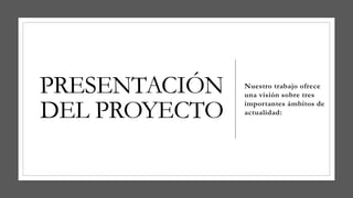 PRESENTACIÓN
DEL PROYECTO
Nuestro trabajo ofrece
una visión sobre tres
importantes ámbitos de
actualidad:
 