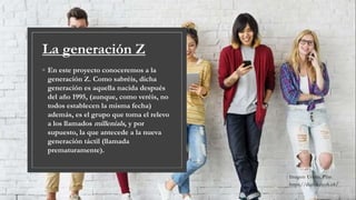 La generación Z
◦ En este proyecto conoceremos a la
generación Z. Como sabréis, dicha
generación es aquella nacida después
del año 1995, (aunque, como veréis, no
todos establecen la misma fecha)
además, es el grupo que toma el relevo
a los llamados millenials, y por
supuesto, la que antecede a la nueva
generación táctil (llamada
prematuramente).
Imagen: Urreta, Pilar.
https://digital.ricoh.es/
 