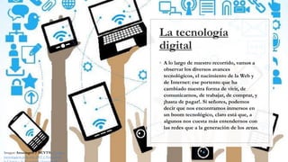 La tecnología
digital
◦ A lo largo de nuestro recorrido, vamos a
observar los diversos avances
tecnológicos, el nacimiento de la Web y
de Internet: ese portento que ha
cambiado nuestra forma de vivir, de
comunicarnos, de trabajar, de comprar, y
¡hasta de pagar!. Si señores, podemos
decir que nos encontramos inmersos en
un boom tecnológico, claro está que, a
algunos nos cuesta más entendernos con
las redes que a la generación de los zetas.
Imagen: Amazings® / NCYT®. Avances
tecnológicos para este 2019 | Noticias de
 