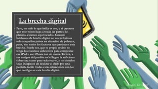 La brecha digital
◦ Pero, no todo lo que brilla es oro, y si creemos
que este boom llega a todas las partes del
planeta, estamos equivocados. Cuando
hablamos de brecha digital no nos referimos
solo a aquellos países en situación de pobreza,
pues, son varios los factores que producen esta
brecha. Puede ser, que tu propio vecino no
tenga los recursos suficientes para comprarse
ese iPad o ese iPhone tan de moda. Tal vez, a
tus amigos del pueblo no le llegue la suficiente
cobertura como para whatsearte, o tus abuelos
sean incapaces de deslizar el dedo por una
pantalla táctil. Todas estas situaciones son las
que configuran esta brecha digital.
Imagen: The Spinoff
https://www.mascontainer.com/
 