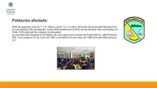 Población afectada:
NNA de segundo ciclo de 7° y 8° básico, entre 12 y 14 años. Alumnos de la escuela Marcela Paz,
la cual alberga 200 estudiantes. Estos NNA pertenecen al 40% de las familias más vulnerables en
Chile. (Cifra general de colegios municipales)
La escuela está Ubicada en la Región de Los Lagos en la ciudad de Puerto Montt, callePiriquina
685. Fue creada el 23 de Junio de 1965 y fundada el 02 de mayo de 1966 (Escuela Marcela paz,
s.f.)
 