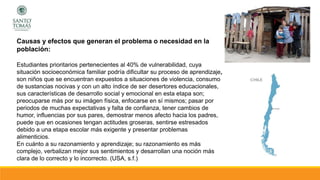 Causas y efectos que generan el problema o necesidad en la
población:
Estudiantes prioritarios pertenecientes al 40% de vulnerabilidad, cuya
situación socioeconómica familiar podría dificultar su proceso de aprendizaje,
son niños que se encuentran expuestos a situaciones de violencia, consumo
de sustancias nocivas y con un alto índice de ser desertores educacionales,
sus características de desarrollo social y emocional en esta etapa son;
preocuparse más por su imágen física, enfocarse en sí mismos; pasar por
periodos de muchas expectativas y falta de confianza, tener cambios de
humor, influencias por sus pares, demostrar menos afecto hacia los padres,
puede que en ocasiones tengan actitudes groseras, sentirse estresados
debido a una etapa escolar más exigente y presentar problemas
alimenticios.
En cuánto a su razonamiento y aprendizaje; su razonamiento es más
complejo, verbalizan mejor sus sentimientos y desarrollan una noción más
clara de lo correcto y lo incorrecto. (USA, s.f.)
 