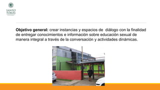 Objetivo general: crear instancias y espacios de diálogo con la finalidad
de entregar conocimientos e información sobre educación sexual de
manera integral a través de la conversación y actividades dinámicas.
 
