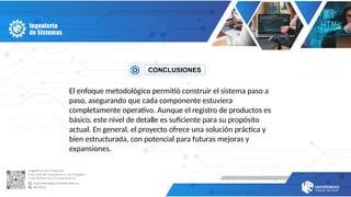 CONCLUSIONES
El enfoque metodológico permitió construir el sistema paso a
paso, asegurando que cada componente estuviera
completamente operativo. Aunque el registro de productos es
básico, este nivel de detalle es suficiente para su propósito
actual. En general, el proyecto ofrece una solución práctica y
bien estructurada, con potencial para futuras mejoras y
expansiones.
 
