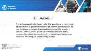 OBJETIVOS
El objetivo general del software es facilitar y optimizar la experiencia
de los usuarios al gestionar la reserva de asientos para funciones de
cine, junto con la compra de productos como comida, bebidas y
combos. Además, busca garantizar un manejo eficiente de los
recursos disponibles (como asientos) y registrar todas las compras
realizadas para asegurar trazabilidad y control.
 