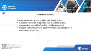 Problemas actuales
Problemas actuales que va resolver el software serian:
• Gestión de reservas de asientos para funciones de cine.
• Compra de consumibles (comida, bebidas y combos).
• Registro y almacenamiento de la información de las reservas y
compras en un archivo.
 
