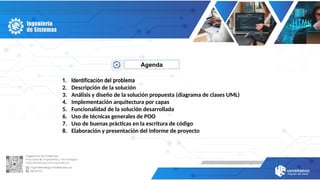 Agenda
1. Identificación del problema
2. Descripción de la solución
3. Análisis y diseño de la solución propuesta (diagrama de clases UML)
4. Implementación arquitectura por capas
5. Funcionalidad de la solución desarrollada
6. Uso de técnicas generales de POO
7. Uso de buenas prácticas en la escritura de código
8. Elaboración y presentación del informe de proyecto
 