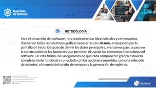 METODOLOGÍA
Para el desarrollo del software, nos planteamos las ideas iniciales y comenzamos
diseñando todas las interfaces gráficas necesarias con JFrame, empezando por la
pantalla de inicio. Después de definir las clases principales, avanzamos paso a paso en
la construcción de las funciones que permiten el uso de los elementos interactivos del
software. De esta forma, nos aseguramos de que cada componente gráfico estuviera
completamente funcional y conectado con las acciones requeridas, como la selección
de asientos, el manejo del carrito de compras y la generación de registros.
 