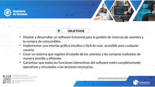OBJETIVOS
• Diseñar y desarrollar un software funcional para la gestión de reservas de asientos y
la compra de consumibles.
• Implementar una interfaz gráfica intuitiva y fácil de usar, accesible para cualquier
usuario.
• Crear un sistema que registre el estado de los asientos y las compras realizadas de
manera sencilla y eficiente.
• Garantizar que todas las funciones interactivas del software estén completamente
operativas y vinculadas a las acciones necesarias.
 
