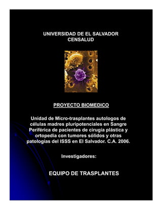 UNIVERSIDAD DE EL SALVADOR
                CENSALUD




           PROYECTO BIOMEDICO

  Unidad de Micro-trasplantes autologos de
 células madres pluripotenciales en Sangre
 Periférica de pacientes de cirugía plástica y
   ortopedia con tumores sólidos y otras
patologías del ISSS en El Salvador. C.A. 2006.


               Investigadores:


         EQUIPO DE TRASPLANTES
 
