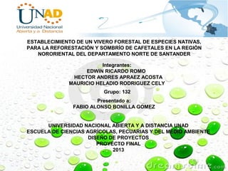 ESTABLECIMIENTO DE UN VIVERO FORESTAL DE ESPECIES NATIVAS,
PARA LA REFORESTACIÓN Y SOMBRÍO DE CAFETALES EN LA REGIÓN
NORORIENTAL DEL DEPARTAMENTO NORTE DE SANTANDER
Integrantes:
EDWIN RICARDO ROMO
HECTOR ANDRES APRAEZ ACOSTA
MAURICIO HELADIO RODRIGUEZ CELY
Grupo: 132
Presentado a:
FABIO ALONSO BONILLA GOMEZ
UNIVERSIDAD NACIONAL ABIERTA Y A DISTANCIA UNAD
ESCUELA DE CIENCIAS AGRÍCOLAS, PECUARIAS Y DEL MEDIO AMBIENTE
DISEÑO DE PROYECTOS
PROYECTO FINAL
2013
 