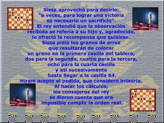 Sissa aprovechó para decirle:  "a veces, para lograr una victoria  es necesario un sacrificio".  El rey entendió que la observación  recibida se refería a su hijo y, agradecido,  le ofreció la recompensa que quisiese.  Sissa pidió los granos de arroz  que resultaran de colocar  un grano en la primera casilla del tablero,  dos para la segunda, cuatro para la tercera,  ocho para la cuarta casilla  y así sucesivamente  hasta llegar a la casilla 64. Hiram aceptó el pedido, que considero irrisorio.  Al hacer los cálculos,  los consejeros del rey  se dieron cuenta que era  imposible cumplir la orden real. Enlaces Síntesis Base 10 Exponente  3 Exponente  2 Potencias Historia  Final Historia Inicio Portada 