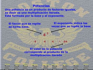Una potencia es un producto de factores iguales,  es decir es una multiplicación iterada. Está formada por la base y el exponente. Potencias 4 4 4 4 . = El factor que se repite  se llama base.   El exponente indica las  veces que se repite la base El valor de la potencia corresponde al producto de la multiplicación iterada 64 3 Enlaces Síntesis Base 10 Exponente  3 Exponente  2 Potencias Historia  Final Historia Inicio Portada . 