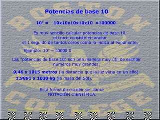 Potencias de base 10 10 5  =   =100000 Es muy sencillo calcular potencias de base 10,  el truco consiste en anotar  el 1 seguido de tantos ceros como lo indica al exponente.   Ejemplo: 10 5  = 1   0   0   0 0 0 Las "potencias de base 10" son una manera muy útil de escribir  números muy grandes.  9,46 x 1015 metros  (la distancia que la luz viaja en un año)  1,9891 x 1030 kg  (la masa del Sol).   Está forma de escribir se  llama  NOTACIÓN CIENTÍFICA. 10x10x10x10x10   Enlaces Síntesis Base 10 Exponente  3 Exponente  2 Potencias Historia  Final Historia Inicio Portada 