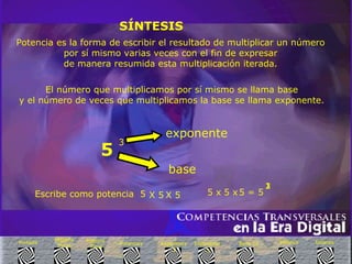 SÍNTESIS Potencia es la forma de escribir el resultado de multiplicar un número por sí mismo varias veces con el fin de expresar  de manera resumida esta multiplicación iterada. El número que multiplicamos por sí mismo se llama base  y el número de veces que multiplicamos la base se llama exponente.   5   3 base   exponente   Escribe como potencia  5 1   2   3  Enlaces Síntesis Base 10 Exponente  3 Exponente  2 Potencias Historia  Final Historia Inicio Portada 5 = 5 5 x X 5  X 5  5 x 