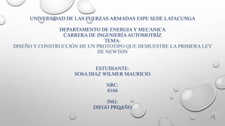 UNIVERSIDAD DE LAS FUERZAS ARMADAS ESPE SEDE LATACUNGA
DEPARTAMENTO DE ENERGIA Y MECANICA
CARRERA DE INGENIERÍA AUTOMOTRÍZ
TEMA:
DISEÑO Y CONSTRUCCIÓN DE UN PROTOTIPO QUE DEMUESTRE LA PRIMERA LEY
DE NEWTON
ESTUDIANTE:
SOSA DIAZ WILMER MAURICIO
NRC:
8104
ING:
DIEGO PROAÑO
 