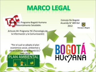 “Por el cual se adopta el plan
económico social, ambiental y
obras publicas para Bogotá D.C”
2012-2016
Concejo De Bogotá
Acuerdo N° 489 Del
2012
Articulo 31: Programa Bogotá Humana
Ambientalmente Saludable.
Articulo 44: Programa TIC (Tecnología de
la Información y la Comunicación)
 