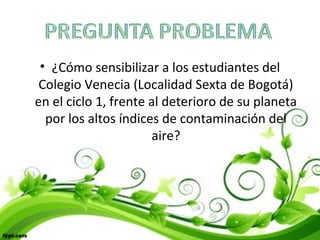 • ¿Cómo sensibilizar a los estudiantes del
Colegio Venecia (Localidad Sexta de Bogotá)
en el ciclo 1, frente al deterioro de su planeta
por los altos índices de contaminación del
aire?
 