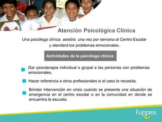 Atención Psicológica Clínica 
Una psicóloga clínica asistirá una vez por semana al Centro Escolar y atenderá los problemas emocionales. 
Actividades de la psicóloga clínica: 
Dar psicoterapia individual o grupal a las personas con problemas emocionales. 
Hacer referencia a otros profesionales si el caso lo necesita. 
Brindar intervención en crisis cuando se presente una situación de emergencia en el centro escolar o en la comunidad en donde se encuentra la escuela.  
