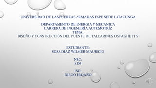 UNIVERSIDAD DE LAS FUERZAS ARMADAS ESPE SEDE LATACUNGA
DEPARTAMENTO DE ENERGIA Y MECANICA
CARRERA DE INGENIERÍA AUTOMOTRÍZ
TEMA:
DISEÑO Y CONSTRUCCIÓN DEL PUENTE DE TALLARINES O SPAGHETTIS
ESTUDIANTE:
SOSA DIAZ WILMER MAURICIO
NRC:
8104
ING:
DIEGO PROAÑO
 