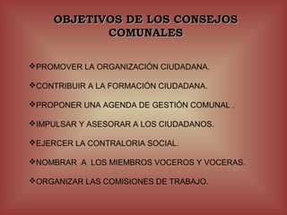 OBJETIVOS DE LOS CONSEJOS
            COMUNALES

PROMOVER LA ORGANIZACIÓN CIUDADANA.

CONTRIBUIR A LA FORMACIÓN CIUDADANA.

PROPONER UNA AGENDA DE GESTIÓN COMUNAL .

IMPULSAR Y ASESORAR A LOS CIUDADANOS.

EJERCER LA CONTRALORIA SOCIAL.

NOMBRAR A LOS MIEMBROS VOCEROS Y VOCERAS.

ORGANIZAR LAS COMISIONES DE TRABAJO.
 