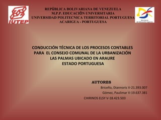 REPÚBLICA BOLIVARIANA DE VENEZUELA
         M.P.P. EDUCACIÓN UNIVERSITARIA
UNIVERSIDAD POLITECNICA TERRITORIAL PORTUGUESA
             ACARIGUA - PORTUGUESA




CONDUCCIÓN TÉCNICA DE LOS PROCESOS CONTABLES
 PARA EL CONSEJO COMUNAL DE LA URBANIZACIÓN
        LAS PALMAS UBICADO EN ARAURE
              ESTADO PORTUGUESA
                        

                           AUTORES
                                 Briceño, Diannoris V-21.393.007
                                  Gómez, Paulimar V-19.637.381
                       CHIRINOS ELSY V-18.423.503
 