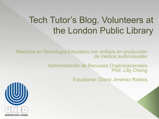Tech Tutor’s Blog. Volunteers at 
the London Public Library 
Maestría en Tecnología Educativa con énfasis en producción 
de medios audiovisuales 
Administración de Recursos Organizacionales 
Prof. Lilly Cheng 
Estudiante: Diana Jiménez Robles 
 