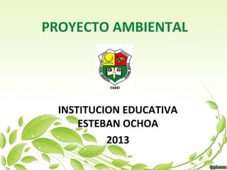 PROYECTO AMBIENTAL




  INSTITUCION EDUCATIVA
      ESTEBAN OCHOA
           2013
 
